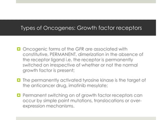Types of Oncogenes: Growth factor receptors


 Oncogenic forms of the GFR are associated with
  constitutive, PERMANENT, dimerization in the absence of
  the receptor ligand i.e. the receptor is permanently
  switched on irrespective of whether or not the normal
  growth factor is present;

 The permanently activated tyrosine kinase is the target of
  the anticancer drug, imatinib mesylate;

 Permanent switching on of growth factor receptors can
  occur by simple point mutations, translocations or over-
  expression mechanisms.
 