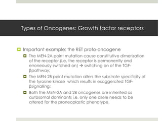 Types of Oncogenes: Growth factor receptors


 Important example: the RET proto-oncogene
   The MEN-2A point mutation cause constitutive dimerization
    of the receptor (i.e. the receptor is permanently and
    erroneously switched on)  switching on of the TGF-
    βpathway;
   The MEN-2B point mutation alters the substrate specificity of
    the tyrosine kinase which results in exaggerated TGF-
    βsignalling;
   Both the MEN-2A and 2B oncogenes are inherited as
    autosomal dominants i.e. only one allele needs to be
    altered for the proneoplastic phenotype.
 
