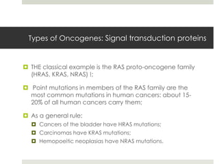 Types of Oncogenes: Signal transduction proteins


 THE classical example is the RAS proto-oncogene family
  (HRAS, KRAS, NRAS) !;

 Point mutations in members of the RAS family are the
  most common mutations in human cancers: about 15-
  20% of all human cancers carry them;

 As a general rule:
   Cancers of the bladder have HRAS mutations;
   Carcinomas have KRAS mutations;
   Hemopoeitic neoplasias have NRAS mutations.
 