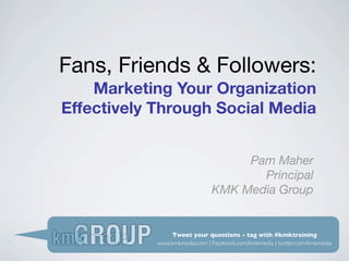 Fans, Friends & Followers:
    Marketing Your Organization
Effectively Through Social Media


                                    Pam Maher
                                      Principal
                               KMK Media Group


                Tweet your questions - tag with #kmktraining
            www.kmkmedia.com | Facebook.com/kmkmedia | twitter.com/kmkmedia
 