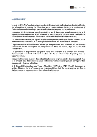 Note d’information – Introduction en bourse de CNIA SAADA Assurance 12
AVERTISSEMENT
Le visa du CDVM n’implique ni approbation de l’opportunité de l’opération ni authentification
des informations présentées. Il a été attribué après examen de la pertinence et de la cohérence de
l’information donnée dans la perspective de l’opération proposée aux investisseurs.
L’attention des investisseurs potentiels est attirée sur le fait qu’un investissement en titres de
capital comporte des risques et que la valeur de l’investissement est susceptible d’évoluer à la
hausse comme à la baisse sous l’influence de facteurs internes ou externes à la société.
Les dividendes distribués par le passé ne constituent pas une garantie de revenus futurs. Ceux-là
sont fonction des résultats et de la politique de distribution des dividendes de la société.
La présente note d’information ne s’adresse pas aux personnes dont les lois du lieu de résidence
n’autorisent pas la souscription ou l’acquisition de titres de capital, objet de la dite note
d’information.
Les personnes en la possession desquelles ladite note viendrait à se trouver, sont invitées à
s’informer et à respecter la réglementation dont elles dépendent en matière de participation à ce
type d’opération.
Chaque établissement membre du syndicat de placement ne proposera les titres de capital, objet
de la présente note d’information, qu’en conformité avec les lois et règlements en vigueur dans
tous pays où il fera une telle offre.
Ni le Conseil Déontologique des Valeurs Mobilières (CDVM) ni CNIA SAADA Assurance, ni
Attijari Finances Corp. n’encourent de responsabilité du fait du non-respect de ces lois ou
règlements par un ou des membres du syndicat de placement.
 