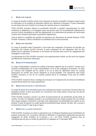 Note d’information – Introduction en bourse de CNIA SAADA Assurance 315
I. RISQUE DE MARCHE
Le risque de marché est défini comme tout événement de marché susceptible d’impacter négativement
la valorisation ou les produits de placement affectés aux opérations d’assurance. Il porte notamment
sur une hausse des taux d’intérêt et une baisse des marchés actions et immobiliers.
CNIA SAADA Assurance détient un portefeuille diversifié et pondéré majoritairement en actifs
monétaires et obligataires. La Compagnie assure une gestion active de son portefeuille impliquant des
cessions d’actifs susceptibles de subir des dépréciations et la réallocation des produits de cession dans
d’autres titres financiers présentant un potentiel d’appréciation.
Afin de réduire la sensibilité des produits de placement aux fluctuations du marché financier, CNIA
SAADA Assurance s’efforce d’améliorer la contribution des revenus récurrents.
II. RISQUE DE LIQUIDITE
Le risque de liquidité induit l’incapacité à court terme des compagnies d’assurance de procéder aux
règlements des sinistres qu’elles couvrent. Il porte notamment sur une adéquation entre les flux
générés par les opérations d’assurance et les besoins de trésorerie pour couvrir les engagements des
compagnies à court terme.
Les placements de CNIA SAADA Assurance sont majoritairement réalisés sur des actifs très liquides
qui détache des rendements intéressants.
III. RISQUE D’INTERMEDIAIRES
Le risque d’intermédiaire concerne les contrats d’assurance apportés par les courtiers. Il porte sur le
caractère d’indépendance de ce type d’intermédiaire vis-à-vis des compagnies d’assurance. En effet,
les courtiers sont mandatés par les clients et ils ont le droit de représenter toutes les sociétés
d'assurances du marché sans aucune obligation ou accord préalable. Une mésentente entre CNIA
SAADA Assurance et l’un de ses courtiers pourrait priver la Compagnie d’une part de Chiffre
d’affaires.
CNIA SAADA Assurance base sa stratégie de croissance sur l’expansion de son réseau de distribution
exclusif afin de limiter son risque opérationnel.
IV. RISQUE DE HAUSSE DE LA SINISTRALITE
Le risque de hausse de la sinistralité porte sur la réalisation de risques couverts par l’assureur dans une
proportion inusitée. Il peut aussi porter sur l’occurrence d’un risque majeur n’ayant que très peu de
probabilité de survenir.
CNIA SAADA Assurance consent à un effort d’assainissement de son portefeuille qu’elle pilote en
continu. En effet, la Compagnie procède à un screening poussé des risques auxquels elle est soumise
dans chaque catégorie d’assurance et procède à des réajustements de portefeuilles pour garder un mix
produits à même de garantir un couple qualité de portefeuille/risque optimal. De plus, elle a recours à
la réassurance lorsqu’il s’agit de gros risques.
V. RISQUE LIE A LA BANCASSURANCE
CNIA SAADA Assurance est entrée en partenariat avec les Banques Populaires pour la distribution de
produits d’assurance Vie. Les primes collectées et afférentes à ce partenariat représentent une part non
négligeable du chiffre d’affaires de la branche « vie » de CNIA SAADA Assurance mais ne
contribuent que très peu au résultat net global de la Compagnie au 31 décembre 2009.
 