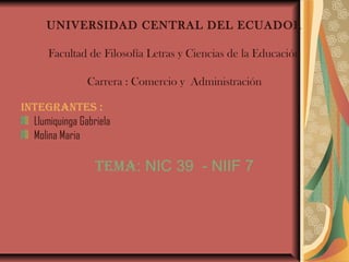 UNIVERSIDAD CENTRAL DEL ECUADOR

      Facultad de Filosofía Letras y Ciencias de la Educación

                Carrera : Comercio y Administración

INTEGRANTES :
  Llumiquinga Gabriela
  Molina Maria

                  TEMA: NIC 39 - NIIF 7
 