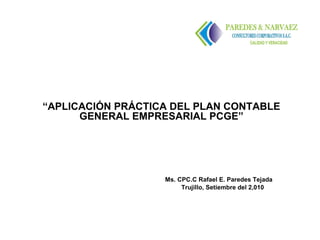 “APLICACIÓN PRÁCTICA DEL PLAN CONTABLE
      GENERAL EMPRESARIAL PCGE”




                   Ms. CPC.C Rafael E. Paredes Tejada
                        Trujillo, Setiembre del 2,010
 