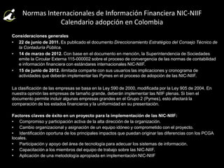 Normas Internacionales de Información Financiera NIC-NIIF
Calendario adopción en Colombia
Consideraciones generales
• 22 de junio de 2011. Es publicado el documento Direccionamiento Estratégico del Consejo Técnico de
la Contaduría Pública.
• 14 de marzo de 2012. Con base en el documento en mención, la Superintendencia de Sociedades
emite la Circular Externa 115-000002 sobre el proceso de convergencia de las normas de contabilidad
e información financiera con estándares internacionales NIC-NIIF.
• 15 de junio de 2012. ilimitada comparte con sus usuarios las implicaciones y cronograma de
actividades que deberán implementar las Pymes en el proceso de adopción de las NIC-NIIF.
La clasificación de las empresas se basa en la Ley 590 de 2000, modificada por la Ley 905 de 2004. En
nuestra opinión las empresas de tamaño grande, deberán implementar las NIIF plenas. Si bien el
documento permite incluir algunas empresas grandes en el Grupo 2 (Pymes), esto afectará la
comparación de los estados financieros y la uniformidad en su presentación.
Factores claves de éxito en un proyecto para la implementación de las NIC-NIIF:
• Compromiso y participación activa de la alta dirección de la organización.
• Cambio organizacional y asignación de un equipo idóneo y comprometido con el proyecto.
• Identificación oportuna de los principales impactos que puedan originar las diferencias con los PCGA
locales.
• Participación y apoyo del área de tecnología para adecuar los sistemas de información.
• Capacitación a los miembros del equipo de trabajo sobre las NIC-NIIF.
• Aplicación de una metodología apropiada en implementación NIC-NIIF
 