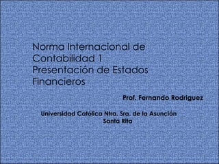 Norma Internacional de Contabilidad 1 Presentación de Estados  Financieros Prof. Fernando Rodriguez Universidad Católica Ntra. Sra. de la Asunción Santa Rita 