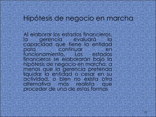 Hipótesis de negocio en marcha  Al elaborar los estados financieros, la gerencia evaluará la capacidad que tiene la entidad para continuar en funcionamiento. Los estados financieros se elaborarán bajo la hipótesis de negocio en marcha, a menos que la gerencia pretenda liquidar la entidad o cesar en su actividad, o bien no exista otra alternativa más realista que proceder de una de estas formas 