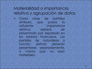 Materialidad o importancia relativa y agrupación de datos  Cada clase de partidas similares, que posea la suficiente importancia relativa, deberá ser presentada por separado en los estados financieros. Las partidas de naturaleza o función distinta deberán presentarse separadamente, a menos que no sean materiales.  