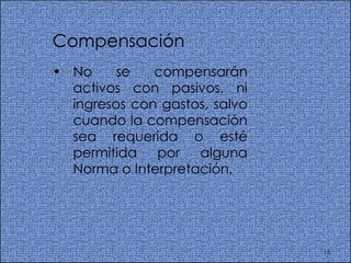 Compensación  No se compensarán activos con pasivos, ni ingresos con gastos, salvo cuando la compensación sea requerida o esté permitida por alguna Norma o Interpretación.  