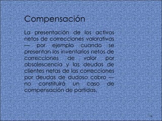 Compensación La presentación de los activos netos de correcciones valorativas — por ejemplo cuando se presentan los inventarios netos de correcciones de valor por obsolescencia y las deudas de clientes netas de las correcciones por deudas de dudoso cobro —no constituirá un caso de compensación de partidas.  