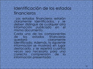 Identificación de los estados financieros  Los estados financieros estarán claramente identificados, y se deben distinguir de cualquier otra información publicada en el mismo documento.  Cada uno de los componentes de los estados financieros quedará claramente identificado. Además, la siguiente información se mostrará en lugar destacado, y se repetirá cuantas veces sea necesario para una correcta comprensión de la información presentada:  