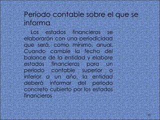 Periodo contable sobre el que se informa  Los estados financieros se elaborarán con una periodicidad que será, como mínimo, anual. Cuando cambie la fecha del balance de la entidad y elabore estados financieros para un periodo contable superior o inferior a un año, la entidad deberá informar del periodo concreto cubierto por los estados financieros  