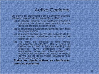 Activo Corriente Un activo se clasificará como corriente cuando satisfaga alguno de los siguientes criterios:  (a) se espere realizar, o se pretenda vender o consumir, en el transcurso del ciclo normal de la operación de la entidad;  (b) se mantenga fundamentalmente con fines de negociación;  (c) se espere realizar dentro del periodo de los doce meses posteriores a la fecha del balance; o  (d) se trate de efectivo u otro medio equivalente al efectivo (tal y como se define en la NIC 7 Estados de Flujo de Efectivo), cuya utilización no esté restringida, para ser intercambiado o usado para cancelar un pasivo, al menos dentro de los doce meses siguientes a la fecha del balance.  Todos los demás activos se clasificarán como no corrientes.   