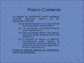Pasivo Corriente Un pasivo se clasificará como corriente cuando satisfaga alguno de los siguientes criterios:  (a) se espere liquidar en el ciclo normal de la operación de la entidad;  (b) se mantenga fundamentalmente para negociación;  (c) deba liquidarse dentro del periodo de doce meses desde la fecha del balance; o  (d) la entidad no tenga un derecho incondicional para aplazar la cancelación del pasivo durante, al menos, los doce meses siguientes a la fecha del balance.  Todos los demás pasivos se clasificarán como no corrientes.  