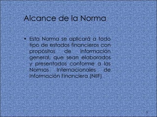 Alcance de la Norma Esta Norma se aplicará a todo tipo de estados financieros con propósitos de información general, que sean elaborados y presentados conforme a las Normas Internacionales de Información Financiera (NIIF)  