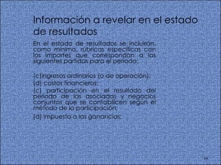 Información a revelar en el estado de resultados  En el estado de resultados se incluirán, como mínimo, rúbricas específicas con los importes que correspondan a las siguientes partidas para el periodo:  ingresos ordinarios (o de operación); costos financieros;  (c) participación en el resultado del periodo de las asociadas y negocios conjuntos que se contabilicen según el método de la participación; (d) impuesto a las ganancias;   