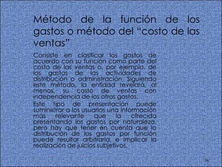 Método de la función de los gastos o método del “costo de las ventas”  Consiste en clasificar los gastos de acuerdo con su función como parte del costo de las ventas o, por ejemplo, de los gastos de las actividades de distribución o administración. Siguiendo este método, la entidad revelará, al menos, su costo de ventas con independencia de los otros gastos.  Este tipo de presentación puede suministrar a los usuarios una información más relevante que la ofrecida presentando los gastos por naturaleza, pero hay que tener en cuenta que la distribución de los gastos por función puede resultar arbitraria, e implicar la realización de juicios subjetivos.  