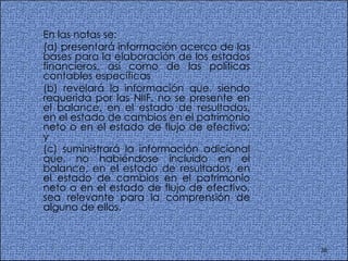 En las notas se:  (a) presentará información acerca de las bases para la elaboración de los estados financieros, así como de las políticas contables específicas (b) revelará la información que, siendo requerida por las NIIF, no se presente en el balance, en el estado de resultados, en el estado de cambios en el patrimonio neto o en el estado de flujo de efectivo; y  (c) suministrará la información adicional que, no habiéndose incluido en el balance, en el estado de resultados, en el estado de cambios en el patrimonio neto o en el estado de flujo de efectivo, sea relevante para la comprensión de alguno de ellos.  