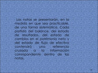 Las notas se presentarán, en la medida en que sea practicable, de una forma sistemática. Cada partida del balance, del estado de resultados, del estado de cambios en el patrimonio neto y del estado de flujo de efectivo contendrá una referencia cruzada a la información correspondiente dentro de las notas.  