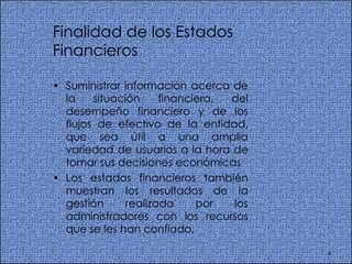 Finalidad de los Estados Financieros Suministrar información acerca de la situación financiera, del desempeño financiero y de los flujos de efectivo de la entidad, que sea útil a una amplia variedad de usuarios a la hora de tomar sus decisiones económicas Los estados financieros también muestran los resultados de la gestión realizada por los administradores con los recursos que se les han confiado.  