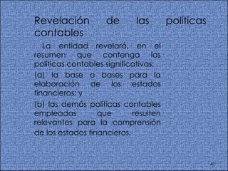 Revelación de las políticas contables  La entidad revelará, en el resumen que contenga las políticas contables significativas:  (a) la base o bases para la elaboración de los estados financieros; y  (b) las demás políticas contables empleadas que resulten relevantes para la comprensión de los estados financieros.   