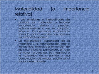 Materialidad (o importancia relativa)  Las omisiones o inexactitudes de partidas son materiales o tendrán importancia relativa si pueden, individualmente o en su conjunto, influir en las decisiones económicas tomadas por los usuarios con base en los estados financieros.  La materialidad dependerá de la magnitud y la naturaleza del error o inexactitud, enjuiciados en función de las circunstancias particulares en que se hayan producido. La magnitud o la naturaleza de la partida o una combinación de ambas, podría ser el factor determinante.  