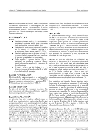 Debido a su mal estado de salud el RNPT fue separado
de la madre, impidiéndose el contacto piel a piel y la
lactancia materna precoz. En la entrevista la madre
reﬁrió no haber asistido a la totalidad de sus controles
prenatales por falta de tiempo y no entender el estado
desaluddesu bebé.
FASE DIAGNÓSTICA
Reales:
● Patrón respiratorio ineﬁcaz r/c con inmadurez
pulmonar e/p disnea, aleteo nasal, alteración
enlaprofundidadrespiratoriaFiO :30%.2
● Deterioro del intercambiogaseoso r/c cambios
en la membrana alveolo capilar e/p
acrocianosis,disnea,aleteonasalFiO :30%.2
● Patrón de alimentación ineﬁcaz del lactante r/c
prematuridad e/p incapacidad para coordinar
lasucción,ladegluciónylarespiración.
● Dolor agudo r/c agentes lesivos (físico y
químico) e/p conducta expresiva (llanto,
inquietud), conducta defensiva y aumento de
laspulsaciones.
● C o n o c i m i e n t o s d e ﬁ c i e n t e s r / c
desconocimientodelaenfermedaddesu bebé
e/pverbalizacióndelamadre.
FASE DE PLANIFICACIÓN
Identiﬁcando los aspectos negativos se realizaron los
diagnósticos de enfermería reales con NANDA.
Luego se plantearon intervenciones y resultados NIC y
NOC siguiendolataxonomíaII(verTabla2).
FASE DE EJECUCIÓN
Se ejecutó el plan de cuidados mediante las
intervenciones y actividades de enfermería según los
turnos correspondientesde12horas.
FASE DE EVALUACIÓN
Al ejecutar las intervenciones planiﬁcadas se
resolvieron los diagnósticos reales entre ellos los que
comprometen la vía aérea (patrón respiratorio ineﬁcaz
y deterioro del intercambio gaseoso). Se logró mejorar
el patrón respiratorio e intercambio gaseoso por medio
de la oxigenoterapia con el método de CPAP nasal y la
monitorización de funciones vitales. Se tuvieron como
resultados: un FiO2 de 25%, saturación de oxigeno
98%, frecuencia respiratoria 57 por minuto, frecuencia
cardiaca 140 por minuto y buena coloración de la piel.
Se respondió a las interrogantes de la madre y la
enseñanza se hizo efectiva mediante la correcta
comunicación entre enfermera / madre para resolver el
diagnóstico de conocimiento deﬁciente. Los demás
diagnósticos y su resolución se pueden evidenciar en la
Tabla2.
DISCUSIÓN
La prematuridad trae consigo varias complicaciones
en el RN. Una de las más frecuentes es el síndrome de
distrés respiratorio. La enfermera debe estar
capacitada para aplicar los cuidados pertinentes
basándose en el proceso de cuidados de enfermería por
NANDA, NIC y NOC. En este sentido es fundamental
aportar evidencia de la atención de enfermería con el
empleo de esta metodología. El aporte empírico de un
uso efectivo de la misma es signiﬁcativo para la labor
del personal de enfermería y para optimizar la
condicióndesaluddelpaciente.
Dentro del plan de cuidados de enfermería se
encuentra el tratamiento de la oxigenoterapia con el
método de CPAP nasal. Este fue empleado para
mejorar el patrón respiratorio del prematuro ya que en
un primer momento presentaba un FiO de 30% y2
después de aplicar las intervenciones presentó un FiO2
de 25%. Según estudios se evidencia que este
procedimiento es muy efectivo para evitar la
ventilación mecánica, el uso de surfactante y posibles
complicacionescomodisplasiabroncopulmonar(7).
Los cuidados nutricionales forman también parte
importante de la atención al prematuro. El inicio de la
infusión de glucosa debe estar dentro de la hora del
nacimiento, ya que los depósitos de glucógeno son
escasos, se agotan rápidamente y son su principal
fuente de energía celular. Por tanto es fundamental la
intervención para mejorar el patrón de alimentación
(1, 9). Frente a dicho cuidado se debe considerar el
buen mantenimiento del catéter periférico, la correcta
infusión, el balance hidroelectrolítico e inicio precoz
de la técnica de extracción de leche materna, para
poder disponer de ella a penas se indique la
alimentaciónenteralmínima(8,9).
Respecto al manejo del dolor en el RNPT la literatura
indica que una correcta valoración se basa en la
observación de la conducta del mismo. A su adecuada
valoración puede seguir tanto un tratamiento
farmacológico como el uso de técnicas no
farmacológicas (10). Entre estas últimas destacan la
optimización del macroambiente y el control del
CASUS 1(1), 201654
Reporte de casosGómez J. Cuidados en prematuro con membrana hialina
 
