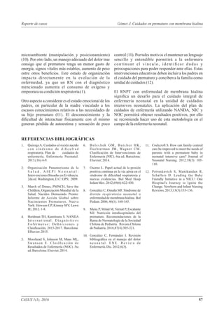 REFERENCIAS BIBLIOGRÁFICAS
Quiroga A. Cuidados al recién nacido
c o n s í n d r o m e d e d i ﬁ c u l t a d
respiratoria. Plan de cuidados de
enfermería. Enfermería Neonatal.
2013;(16):4-9.
Organización Panamericana de la
S a l u d . A I E P I N e o n a t a l :
Intervenciones Basadas en Evidencia.
2daed.Washington,D.C:OPS; 2009.
March of Dimes, PMNCH, Save the
Children, Organización Mundial de la
Salud. Nacidos Demasiado Pronto:
Informe de Acción Global sobre
Nacimientos Prematuros. Nueva
York: Howson CP, Kinney MV, Lawn
JE;2012. 1-8.
Herdman TH, Kamitsuru S. NANDA
I n t e r n a t i o n a l . D i a g n ó s t i c o s
E n f e r m e r o s : D e ﬁ n i c i o n e s y
Clasiﬁcación, 2015-2017. Barcelona:
ElSevier;2015.
Moorhead S, Johnson M, Maas ML,
Swanson E. Clasiﬁcación de
Resultados de Enfermería (NOC). 5ta
ed.Barcelona:Elsevier;2014.
Bulechek GM, Butcher HK,
Dochterman JM, Wagner CM.
Clasiﬁcación de Intervenciones de
Enfermería (NIC). 6ta ed. Barcelona:
Elsevier;2014.
Osorno L. Papel actual de la presión
positiva continua en la vía aérea en el
síndrome de diﬁcultad respiratoria y
nuevas evidencias. Bol Med Hosp
InfantMex. 2012;69(6):422-430.
González C, Omaña MF. Síndrome de
distrés respiratorio neonatal o
enfermedad de membrana hialina. Bol
Pediatr. 2006;46(1):160-165.
Mena P, Milad M, Vernal P, Escalante
MJ. Nutrición intrahospitalaria del
prematuro. Recomendaciones de la
Rama de Neonatología de la Sociedad
Chilena de Pediatría. Revista Chilena
dePediatría.2016;87(4):305-321.
González C, Fernández I. Revisión
bibliográﬁca en el manejo del dolor
n e o n a t a l . E N E . R e v i s t a d e
Enfermería.Dic.2012;6(3).
1.
2.
3.
4.
5.
Cockcroft S. How can family centred
care be improved to meet the needs of
parents with a premature baby in
neonatal intensive care? Journal of
Neonatal Nursing. 2012;18(3): 105-
110.
Petruskavich S, Manikandan R,
Schallers D. Leading the Baby
Friendly Initiative in a NICU: One
Hospital's Journey to Ignite the
Change. Newborn and Infant Nursing
Reviews.2013;13(3):133-136.
6.
7.
8.
9.
10.
11.
12.
microambiente (manipulación y posicionamiento)
(10). Por otro lado, un manejo adecuado del dolor trae
consigo que el prematuro tenga un menor gasto de
energía, signos vitales más estables, aumento de peso
entre otros beneﬁcios. Este estado de organización
impacta directamente en la evolución de la
enfermedad, ya que un RN con el diagnóstico
mencionado aumenta el consumo de oxígeno y
empeorarasu condiciónrespiratoria(1).
Otro aspecto a considerar es el estado emocional de los
padres, en particular de la madre vinculado a los
escasos conocimientos relativos a las necesidades de
su hijo prematuro (11). El desconocimiento y la
diﬁcultad de interactuar físicamente con el mismo
generan pérdida de autoestima y sensación de poco
control (11). Por tales motivos el mantener un lenguaje
sencillo y entendible permitirá a la enfermera
continuar el vínculo, identiﬁcar dudas y
preocupaciones para poder responder ante ellas. Estas
intervenciones educativas deben incluir a los padres en
el cuidado del prematuro y conciben a la familia como
unidaddecuidados(12).
El RNPT con enfermedad de membrana hialina
signiﬁca un desafío para el cuidado integral de
enfermería neonatal en la unidad de cuidados
intensivos neonatales. La aplicación del plan de
cuidados de enfermería utilizando NANDA, NIC y
NOC permitirá obtener resultados positivos, por ello
se recomienda hacer uso de esta metodología en el
campodelaenfermeríaneonatal.
CASUS 1(1), 2016 57
Reporte de casos Gómez J. Cuidados en prematuro con membrana hialina
 