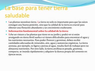 La base para tener tierra
saludable
 Las plantas necesitan tierra. La tierra no solo es importante para que las raíces
  consigan una buena posición, sino que la calidad de la tierra es crucial para
  obtener una floración abundante y un crecimiento exuberante.
 Información fundamental sobre la calidad de la tierra
 Eche un vistazo a las plantas que tiene en su jardín y podrá ver si están
  arraigando en tierra fértil suelta o si tienen dificultades para encontrar el agua y
  los nutrientes necesarios. Para poder florecer y germinar, deben recibir
  cantidades adecuadas de minerales, aire, agua y sustancias orgánicas. La tierra
  arenosa, por ejemplo, es ligera y porosa al agua, resulta fácil de trabajar pero no
  almacena nutrientes. Por otro lado, la tierra arcillosa es pesada, grumosa,
  compacta, se inunda rápidamente y adquiere la dureza propia del cemento en
  épocas secas.
 
