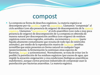 compost
 La composta se forma de desechos orgánicos. La materia orgánica se
  descompone por vía aeróbica o por vía anaeróbica. Llamamos "compostaje" al
  ciclo aeróbico (con alta presencia de oxígeno) de descomposición de la materia
  orgánica. Llamamos "mecanización" al ciclo anaeróbico (con nula o muy poca
  presencia de oxígeno) de descomposición de La composta es obtenida de
  manera natural por descomposición aeróbica (con oxígeno) de residuos
  orgánicos como restos vegetales, animales, excrementos y purines (parte
  líquida altamente contaminante que rezuma de todo tipo de estiércoles
  animales), por medio de la reproducción masiva de bacterias aerobias
  termófilas que están presentes en forma natural en cualquier lugar
  (posteriormente, la fermentación la continúan otras especies de
  bacterias, hongos y actinomicetos). Normalmente, se trata de evitar (en lo
  posible) la putrefacción de los residuos orgánicos (por exceso de agua, que
  impide la aireación-oxigenación y crea condiciones biológicas anaeróbicas
  malolientes), aunque ciertos procesos industriales de compostaje usan la
  putrefacción por bacterias anaerobias. La materia orgánica.
 