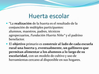 Huerta escolar
 “La realización de la huerta es el resultado de la
  conjunción de múltiples participantes:
  alumnos, maestros, padres, técnicos
  agropecuarios, Fundación Huerta Niño* y el padrino
  benefactor.
 El objetivo primario es construir al lado de cada escuela
  rural una huerta y, eventualmente, un gallinero que
  permitan alimentar a los alumnos a lo largo de su
  escolaridad, con un modelo de cultivo y uso de
  herramientas cercano al disponible en sus hogares.
 