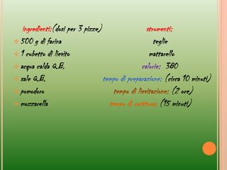 ingredienti:(dosi per 3 pizze) strumenti:
 500 g di farina teglie
 1 cubetto di lievito mattarello
 acqua calda Q.B. calorie: 380
 sale Q.B. tempo di preparazione: (circa 10 minuti)
 pomodoro tempo di lievitazione: (2 ore)
 mozzarella tempo di cotttura: (15 minuti)
 