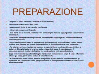 PREPARAZIONE
 - disporre la farina a fontana e formare un buco al centro;
 - versare l'acqua al centro della farina;
 - aggiungere il lievito di birra sciolto con l'acqua;
 - iniziare ad amalgamare l'impasto;
 - man mano che si impasta, versiamo l'olio extra vergine d'oliva e aggiungiamo il sale sciolto in
poca acqua;
 - continuare ad impastare energicamente, finchè la pasta raggiunge una buona consistenza e
non sia appiccicosa;
 - dopo aver lavorato la pasta di pizza per una decina di minuti, coprire la pasta con un panno
umido e farla riposare per almeno 2 ore per la fase di lievitazione in una zona non areata.
 - Per ottenere un buon risultato per cuocere la pizza nel forno casalingo, bisogna dividere la
cottura in 2 tempi di cottura. La prima cottura riguarda la pasta di pizza base con il
pomodoro, senza la farcitura della pizza che verrà aggiunta nella seconda cottura.
 Dopo aver sistemato la pasta nella teglia, stendiamo il pomodoro con un pò di sale e inforniamo
a forno già caldo, per la prima cottura di circa 10 minuti;
 - Al termine della prima cottura, estrarre la teglia con la pizza e farcire velocemente con gli
ingredienti del condimento scelto, per poi rimettere in forno per la seconda fase di cottura, fino
a cottura ultimata.
 