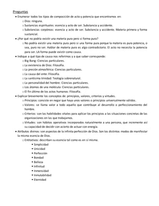 Preguntas
 Enumerar todos los tipos de composición de acto y potencia que encontramos en:
o Dios: ninguna.
o Sustancias espirituales: esencia y acto de ser. Substancia y accidente.
o Substancias corpóreas: esencia y acto de ser. Substancia y accidente. Materia primera y forma
sustancial.
 ¿Por qué no podría existir una materia pura pero si forma pura?
o No podría existir una materia pura pero si una forma pura porque la materia es pura potencia, o
sea, puro no ser. Hablar de materia pura es algo contradictorio. El acto no necesita la potencia
para ser. LA forma puede existir como causa.
 Indique a qué tipo de causa nos referimos y a que saber corresponde:
o Big Bang: Ciencias particulares.
o La existencia de Dios: Filosofía.
o La presión atmosférica: Ciencias particulares.
o La causa del ente: Filosofía.
o La santísima trinidad: Teología sobrenatural.
o La personalidad del hombre: Ciencias particulares.
o Los átomos de una molécula: Ciencias particulares.
o El fin último de los actos humanos: Filosofía.
 Explicar brevemente los conceptos de: principios, valores, criterios y virtudes.
o Principios: consiste en negar que haya unos valores o principios universalmente válidos.
o Valores: se llama valor a todo aquello que contribuye al desarrollo o perfeccionamiento del
hombre.
o Criterios: son las habilidades vitales para aplicar los principios a las situaciones concretas de las
organizaciones en las que trabajamos.
o Virtudes: son hábitos operativos incorporados naturalmente a una persona, que incremente así
su capacidad de decidir con acierto de actuar con energía.
 Atributos divinos: son aspectos de la infinita perfección de Dios. Son los distintos modos de manifestar
la misma esencia de Dios.
o Entitativos: describan su esencia tal como es en sí misma.
 Simplicidad
 Unicidad
 Perfección
 Bondad
 Belleza
 Infinitud
 Inmensidad
 Inmutabilidad
 Eternidad
 