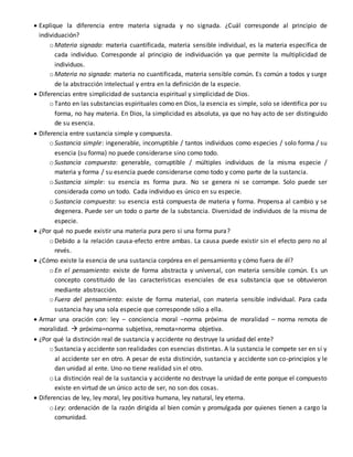  Explique la diferencia entre materia signada y no signada. ¿Cuál corresponde al principio de
individuación?
o Materia signada: materia cuantificada, materia sensible individual, es la materia específica de
cada individuo. Corresponde al principio de individuación ya que permite la multiplicidad de
individuos.
o Materia no signada: materia no cuantificada, materia sensible común. Es común a todos y surge
de la abstracción intelectual y entra en la definición de la especie.
 Diferencias entre simplicidad de sustancia espiritual y simplicidad de Dios.
o Tanto en las substancias espirituales como en Dios, la esencia es simple, solo se identifica por su
forma, no hay materia. En Dios, la simplicidad es absoluta, ya que no hay acto de ser distinguido
de su esencia.
 Diferencia entre sustancia simple y compuesta.
o Sustancia simple: ingenerable, incorruptible / tantos individuos como especies / solo forma / su
esencia (su forma) no puede considerarse sino como todo.
o Sustancia compuesta: generable, corruptible / múltiples individuos de la misma especie /
materia y forma / su esencia puede considerarse como todo y como parte de la sustancia.
o Sustancia simple: su esencia es forma pura. No se genera ni se corrompe. Solo puede ser
considerada como un todo. Cada individuo es único en su especie.
o Sustancia compuesta: su esencia está compuesta de materia y forma. Propensa al cambio y se
degenera. Puede ser un todo o parte de la substancia. Diversidad de individuos de la misma de
especie.
 ¿Por qué no puede existir una materia pura pero si una forma pura?
o Debido a la relación causa-efecto entre ambas. La causa puede existir sin el efecto pero no al
revés.
 ¿Cómo existe la esencia de una sustancia corpórea en el pensamiento y cómo fuera de él?
o En el pensamiento: existe de forma abstracta y universal, con materia sensible común. Es un
concepto constituido de las características esenciales de esa substancia que se obtuvieron
mediante abstracción.
o Fuera del pensamiento: existe de forma material, con materia sensible individual. Para cada
sustancia hay una sola especie que corresponde sólo a ella.
 Armar una oración con: ley – conciencia moral –norma próxima de moralidad – norma remota de
moralidad.  próxima=norma subjetiva, remota=norma objetiva.
 ¿Por qué la distinción real de sustancia y accidente no destruye la unidad del ente?
o Sustancia y accidente son realidades con esencias distintas. A la sustancia le compete ser en sí y
al accidente ser en otro. A pesar de esta distinción, sustancia y accidente son co-principios y le
dan unidad al ente. Uno no tiene realidad sin el otro.
o La distinción real de la sustancia y accidente no destruye la unidad de ente porque el compuesto
existe en virtud de un único acto de ser, no son dos cosas.
 Diferencias de ley, ley moral, ley positiva humana, ley natural, ley eterna.
o Ley: ordenación de la razón dirigida al bien común y promulgada por quienes tienen a cargo la
comunidad.
 