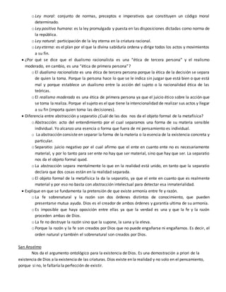 o Ley moral: conjunto de normas, preceptos e imperativos que constituyen un código moral
determinado.
o Ley positiva humana: es la ley promulgada y puesta en las disposiciones dictadas como norma de
la república.
o Ley natural: participación de la ley eterna en la criatura racional.
o Ley eterna: es el plan por el que la divina sabiduría ordena y dirige todos los actos y movimientos
a su fin.
 ¿Por qué se dice que el dualismo racionalista es una “ética de tercera persona” y el realismo
moderado, en cambio, es una “ética de primera persona”?
o El dualismo racionalista es una ética de tercera persona porque la ética de la decisión se separa
de quien la toma. Porque la persona hace lo que se le indica sin juzgar que está bien o que está
mal y porque establece un dualismo entre la acción del sujeto o la racionalidad ética de las
teóricas.
o El realismo moderado es una ética de primera persona ya que el juicio ético sobre la acción que
se toma la realiza. Porque el sujeto es el que tiene la intencionalidad de realizar sus actos y llegar
a su fin (importa quien toma las decisiones).
 Diferencia entre abstracción y separatio ¿Cuál de las dos nos da el objeto formal de la metafísica?
o Abstracción: acto del entendimiento por el cual separamos una forma de su materia sensible
individual. Yo alcanzo una esencia o forma que fuera de mi pensamiento es individual.
o La abstracción consiste en separar la forma de la materia o la esencia de la existencia concreta y
particular.
o Separatio: juicio negativo por el cual afirmo que el ente en cuanto ente no es necesariamente
material, y por lo tanto para ser ente no hay que ser material, sino que hay que ser. La separatio
nos da el objeto formal quod.
o La abstracción separa mentalmente lo que en la realidad está unido, en tanto que la separatio
declara que dos cosas están en la realidad separada.
o El objeto formal de la metafísica la da la separatio, ya que el ente en cuanto que es realmente
material y por eso no basta con abstracción intelectual para detectar esa inmaterialidad.
 Explique en que se fundamenta la pretensión de que existe armonía entre fe y razón.
o La fe sobrenatural y la razón son dos órdenes distintos de conocimiento, que pueden
presentarse mutua ayuda. Dios es el creador de ambos órdenes y garantía ultima de su armonía.
o Es imposible que haya oposición entre ellas ya que la verdad es una y que la fe y la razón
proceden ambas de Dios.
o La fe no destruye la razón sino que la supone, la sana y la eleva.
o Porque la razón y la fe son creados por Dios que no puede engañarse ni engañarnos. Es decir, el
orden natural y también el sobrenatural son creados por Dios.
San Anselmo
Nos da el argumento ontológico para la existencia de Dios. Es una demostración a priori de la
existencia de Dios a la existencia de las criaturas. Dios existe en la realidad y no solo en el pensamiento,
porque si no, le faltaría la perfección de existir.
 