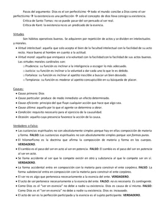Pasos del argumento: Dios es el ser perfectísimo  todo el mundo concibe a Dios como el ser
perfectísimo  la existencia es una perfección  solo el concepto de dios lleva consigo su existencia.
Critica de Santo Tomas: no se puede pasar del ser pensado al ser real.
Crítica de Kant: la existencia no es un predicado de la esencia.
Virtudes
Son hábitos operativos buenos. Se adquieren por repetición de actos y se dividen en intelectuales
y morales.
 Virtud intelectual: aquella que solo acepta el bien de la facultad intelectual con la facilidad de su acto
recto. Hace bueno al hombre en cuanto a la actitud.
 Virtud moral: aquello que enriquece a la voluntad con la facilidad con la facilidad de sus actos buenos.
Las virtudes morales cardinales son:
o Prudencia: su función es inclinar a la inteligencia a escoger lo más adecuado.
o Justicia: su función es inclinar a la voluntad a dar cada uno lo que le es debido.
o Fortaleza: su función es inclinar al apetito irascible a buscar un bien deseado.
o Templanza: su función es moderar al apetito concupiscible en su búsqueda de placer.
Causas:
 Causa primera: Dios
 Causa particular: produce de modo inmediato un efecto determinado.
 Causa eficiente: principio del que fluye cualquier acción que hace que algo sea.
 Causa última: aquello por lo que el agente se determina a obrar.
 Condición: requisito necesario para el ejercicio de la causalidad.
 Ocasión: aquello cuya presencia favorece la acción de la causa.
Verdadero o Falso:
 Las sustancias espirituales no son absolutamente simples porque hay en ellas composición de materia
y forma. FALSO: Las sustancias espirituales no son absolutamente simples porque son formas puras.
 El hilomorfismo es la doctrina que afirma la composición de materia y forma en los cuerpos.
VERDADERO.
 El cambio es el paso del ser en acto al ser en potencia. FALSO: El cambio es el paso del ser en potencia
al ser en acto.
 Se llama accidente al ser que le compete existir en otro y substancia al que le compete ser en sí.
VERDADERO.
 La forma accidental entra en composición con la materia para construir el ente corpóreo. FALSO: La
forma substancial entra en composición con la materia para construir el ente corpóreo.
 El ser no es algo que pertenezca necesariamente a la esencia del ente. VERDADERO.
 El acto de ser pertenece necesariamente a la esencia del ente. FALSO: no es necesario. Es contingente.
 Como Dios es el “ser en esencia” no debe a nadie su existencia. Dios es causa de sí mismo. FALSO:
Como Dios es el “ser en esencia” no debe a nadie su existencia. Dios es incausado.
 El acto de ser es la perfección participada y la esencia es el sujeto participante. VERDADERO.
 