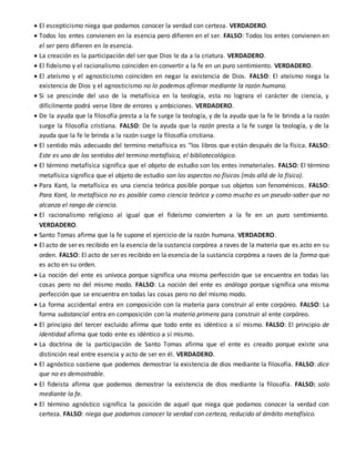  El escepticismo niega que podamos conocer la verdad con certeza. VERDADERO.
 Todos los entes convienen en la esencia pero difieren en el ser. FALSO: Todos los entes convienen en
el ser pero difieren en la esencia.
 La creación es la participación del ser que Dios le da a la criatura. VERDADERO.
 El fideísmo y el racionalismo coinciden en convertir a la fe en un puro sentimiento. VERDADERO.
 El ateísmo y el agnosticismo coinciden en negar la existencia de Dios. FALSO: El ateísmo niega la
existencia de Dios y el agnosticismo no lo podemos afirmar mediante la razón humana.
 Si se prescinde del uso de la metafísica en la teología, esta no lograra el carácter de ciencia, y
difícilmente podrá verse libre de errores y ambiciones. VERDADERO.
 De la ayuda que la filosofía presta a la fe surge la teología, y de la ayuda que la fe le brinda a la razón
surge la filosofía cristiana. FALSO: De la ayuda que la razón presta a la fe surge la teología, y de la
ayuda que la fe le brinda a la razón surge la filosofía cristiana.
 El sentido más adecuado del termino metafísica es “los libros que están después de la física. FALSO:
Este es uno de los sentidos del termino metafísica, el bibliotecológico.
 El término metafísica significa que el objeto de estudio son los entes inmateriales. FALSO: El término
metafísica significa que el objeto de estudio son los aspectos no físicos (más allá de lo físico).
 Para Kant, la metafísica es una ciencia teórica posible porque sus objetos son fenoménicos. FALSO:
Para Kant, la metafísica no es posible como ciencia teórica y como mucho es un pseudo-saber que no
alcanza el rango de ciencia.
 El racionalismo religioso al igual que el fideísmo convierten a la fe en un puro sentimiento.
VERDADERO.
 Santo Tomas afirma que la fe supone el ejercicio de la razón humana. VERDADERO.
 El acto de ser es recibido en la esencia de la sustancia corpórea a raves de la materia que es acto en su
orden. FALSO: El acto de ser es recibido en la esencia de la sustancia corpórea a raves de la forma que
es acto en su orden.
 La noción del ente es univoca porque significa una misma perfección que se encuentra en todas las
cosas pero no del mismo modo. FALSO: La noción del ente es análoga porque significa una misma
perfección que se encuentra en todas las cosas pero no del mismo modo.
 La forma accidental entra en composición con la materia para construir al ente corpóreo. FALSO: La
forma substancial entra en composición con la materia primera para construir al ente corpóreo.
 El principio del tercer excluido afirma que todo ente es idéntico a sí mismo. FALSO: El principio de
identidad afirma que todo ente es idéntico a sí mismo.
 La doctrina de la participación de Santo Tomas afirma que el ente es creado porque existe una
distinción real entre esencia y acto de ser en él. VERDADERO.
 El agnóstico sostiene que podemos demostrar la existencia de dios mediante la filosofía. FALSO: dice
que no es demostrable.
 El fideista afirma que podemos demostrar la existencia de dios mediante la filosofía. FALSO: solo
mediante la fe.
 El término agnóstico significa la posición de aquel que niega que podamos conocer la verdad con
certeza. FALSO: niega que podamos conocer la verdad con certeza, reducido al ámbito metafísico.
 
