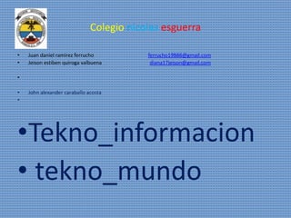 Colegio nicolas esguerra
• Juan daniel ramirez ferrucho ferrucho19886@gmail.com
• Jeison estiben quiroga valbuena diana17jeison@gmail.com
•
• John alexander caraballo acosta
•
•Tekno_informacion
• tekno_mundo
 