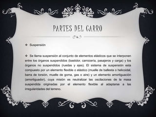 PARTES DEL CARRO
 Suspensión
 Se llama suspensión al conjunto de elementos elásticos que se interponen
entre los órganos suspendidos (bastidor, carrocería, pasajeros y carga) y los
órganos no suspendidos (ruedas y ejes). El sistema de suspensión esta
compuesto por un elemento flexible o elástico (muelle de ballesta o helicoidal,
barra de torsión, muelle de goma, gas o aire) y un elemento amortiguación
(amortiguador), cuya misión es neutralizar las oscilaciones de la masa
suspendida originadas por el elemento flexible al adaptarse a las
irregularidades del terreno.
 