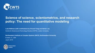 Science of science, scientometrics, and research
policy: The need for quantitative modeling
Ludo Waltman (with contributions by Vincent Traag and Adrian Lai)
Centre for Science and Technology Studies (CWTS), Leiden University
Northwestern Institute on Complex Systems (NICO), Northwestern University
Evaston, IL, USA
July 9, 2019
 