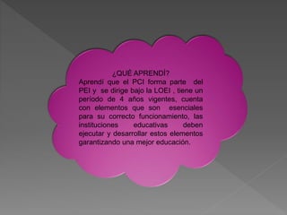 ¿QUÉ APRENDÍ?
Aprendí que el PCI forma parte del
PEI y se dirige bajo la LOEI , tiene un
período de 4 años vigentes, cuenta
con elementos que son esenciales
para su correcto funcionamiento, las
instituciones educativas deben
ejecutar y desarrollar estos elementos
garantizando una mejor educación.
 
