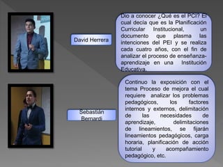 Dio a conocer ¿Qué es el PCI? El
cual decía que es la Planificación
Curricular Institucional, un
documento que plasma las
intenciones del PEI y se realiza
cada cuatro años, con el fin de
analizar el proceso de enseñanza-
aprendizaje en una Institución
Educativa.
Continuo la exposición con el
tema Proceso de mejora el cual
requiere analizar los problemas
pedagógicos, los factores
internos y externos, delimitación
de las necesidades de
aprendizaje, delimitaciones
de lineamientos, se fijarán
lineamientos pedagógicos, carga
horaria, planificación de acción
tutorial y acompañamiento
pedagógico, etc.
David Herrera
Sebastián
Bernardi
 