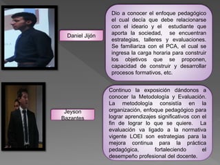 Dio a conocer el enfoque pedagógico
el cual decía que debe relacionarse
con el ideario y el estudiante que
aporta la sociedad, se encuentran
estrategias, talleres y evaluaciones.
Se familiariza con el PCA, el cual se
ingresa la carga horaria para construir
los objetivos que se proponen,
capacidad de construir y desarrollar
procesos formativos, etc.
Continuo la exposición dándonos a
conocer la Metodología y Evaluación.
La metodología consistía en la
organización, enfoque pedagógico para
lograr aprendizajes significativos con el
fin de lograr lo que se quiere. La
evaluación va ligado a la normativa
vigente LOEI son estrategias para la
mejora continua para la práctica
pedagógica, fortaleciendo el
desempeño profesional del docente.
Daniel Jijón
Jeyson
Bazantes
 