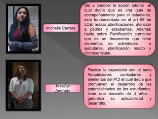 Dio a conocer la acción tutorial el
cual decía que es una guía de
acompañamiento para el estudiante,
esta fundamentada en el art 56 de
LOEI realiza planificaciones, atención
a padres y estudiantes. Además
hablo sobre Planificación curricular
que es un documento que tiene
elementos de actividades a
ejecutarse, planificación macro y
microcurricular.
Finalizo la exposición con el tema
Adaptaciones curriculares y
elementos del PCI el cual decía que
promueven el desarrollo de las
potencialidades de los estudiantes,
tiene una duración de 4 años ,
garantiza su aplicabilidad y
desarrollo.
Michelle Carrera
Josselyn
Andrade
 