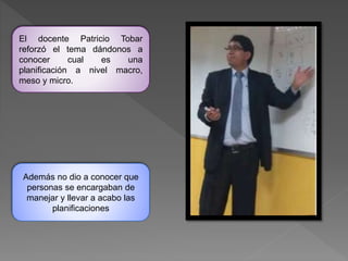 El docente Patricio Tobar
reforzó el tema dándonos a
conocer cual es una
planificación a nivel macro,
meso y micro.
Además no dio a conocer que
personas se encargaban de
manejar y llevar a acabo las
planificaciones
 