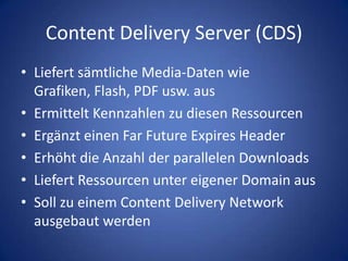 Content Delivery Server (CDS)Liefert sämtliche Media-Daten wie Grafiken, Flash, PDF usw. ausErmittelt Kennzahlen zu diesen RessourcenErgänzt einen Far Future Expires HeaderErhöht die Anzahl der parallelen DownloadsLiefert Ressourcen unter eigener Domain ausSoll zu einem Content Delivery Network ausgebaut werden