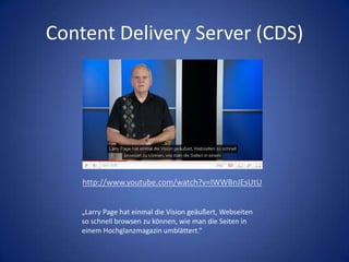 Content Delivery Server (CDS)http://www.youtube.com/watch?v=IWWBnJEsUtU„Larry Page hat einmal die Vision geäußert, Webseiten so schnell browsen zu können, wie man die Seiten in einem Hochglanzmagazin umblättert.“