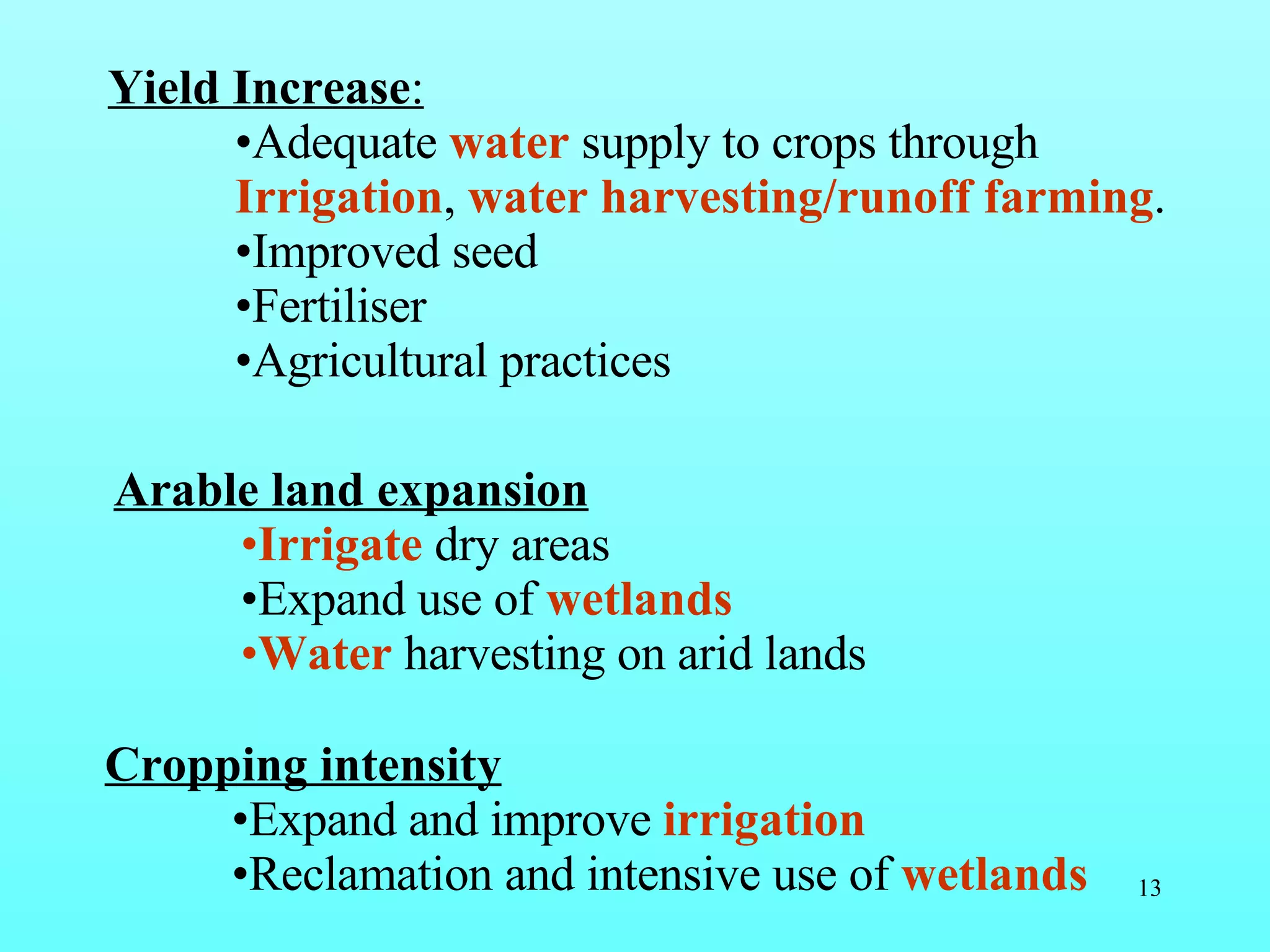 Yield Increase :   Adequate  water  supply to crops through  Irrigation ,  water harvesting/runoff farming . Improved seed Fertiliser Agricultural practices Arable land expansion Irrigate  dry areas Expand use of  wetlands Water   harvesting   on arid lands   Cropping intensity   Expand and improve  irrigation Reclamation and intensive use of  wetlands 