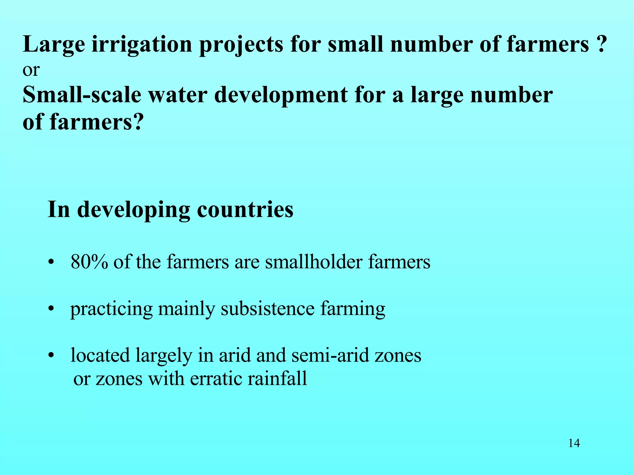 Large irrigation projects for small number of farmers ? or Small-scale water development for a large number of farmers? In developing countries 80% of the farmers are smallholder farmers practicing mainly subsistence farming located largely in arid and semi-arid zones  or zones with erratic rainfall  
